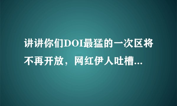 讲讲你们DOI最猛的一次区将不再开放，网红伊人吐槽：还没看够！