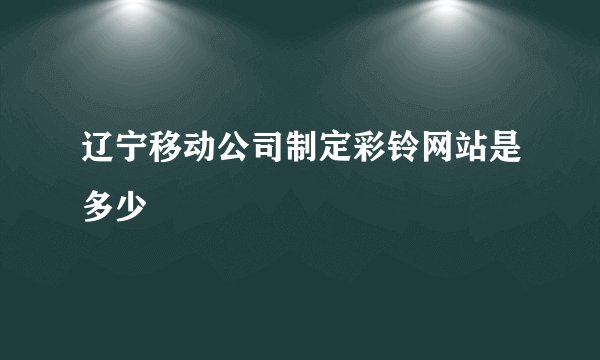 辽宁移动公司制定彩铃网站是多少