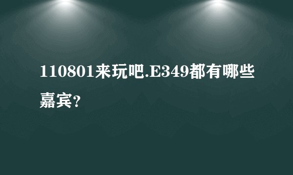 110801来玩吧.E349都有哪些嘉宾?