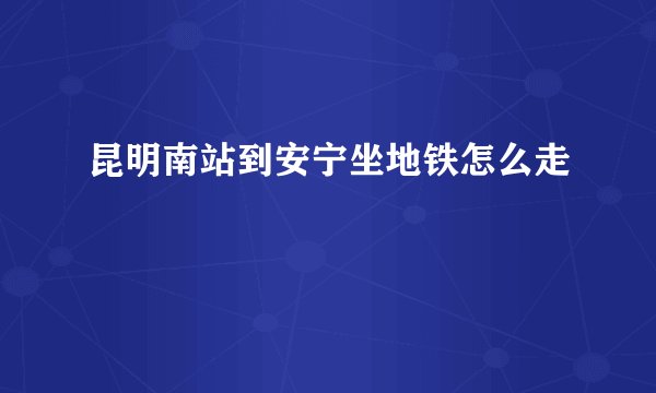 昆明南站到安宁坐地铁怎么走