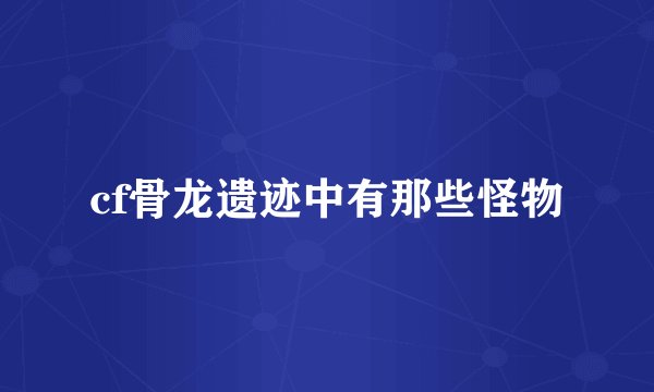 cf骨龙遗迹中有那些怪物