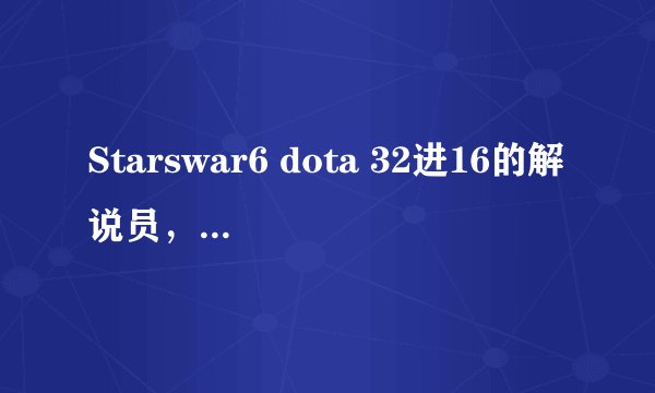 Starswar6 dota 32进16的解说员，有个叫xinshiyi(音)的解说员叫什么，解说的不错的