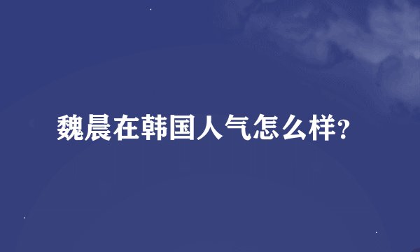魏晨在韩国人气怎么样？