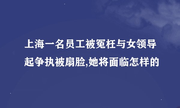 上海一名员工被冤枉与女领导起争执被扇脸,她将面临怎样的