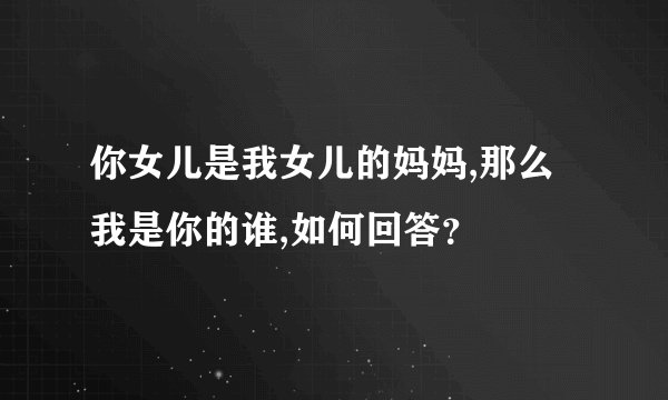 你女儿是我女儿的妈妈,那么我是你的谁,如何回答？