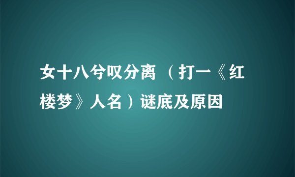 女十八兮叹分离 （打一《红楼梦》人名）谜底及原因