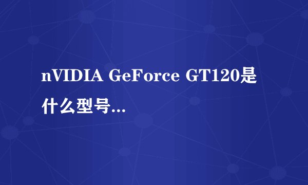 nVIDIA GeForce GT120是什么型号的显卡?