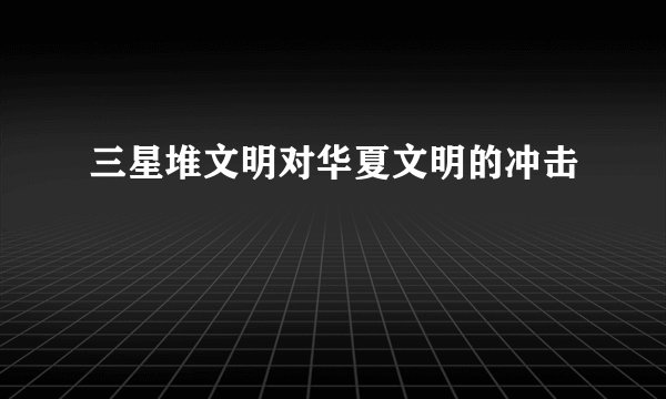 三星堆文明对华夏文明的冲击