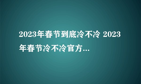 2023年春节到底冷不冷 2023年春节冷不冷官方回应来了