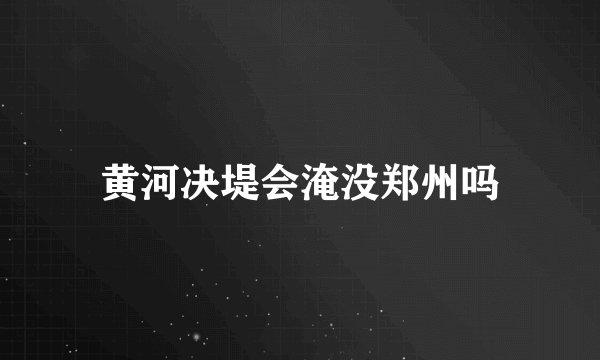 黄河决堤会淹没郑州吗