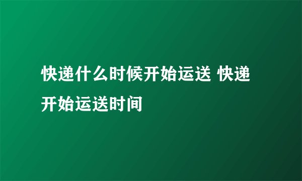 快递什么时候开始运送 快递开始运送时间