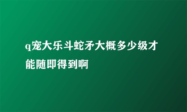 q宠大乐斗蛇矛大概多少级才能随即得到啊