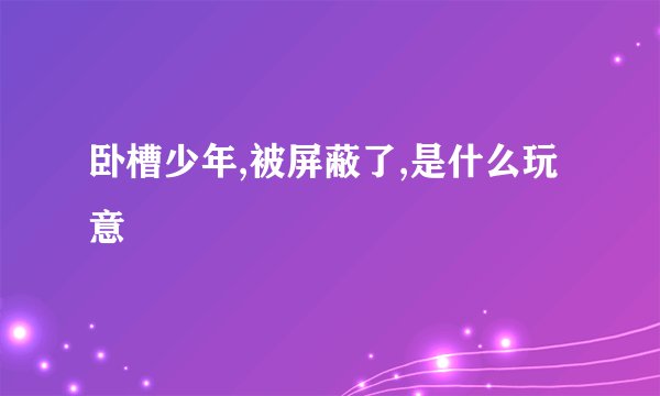 卧槽少年,被屏蔽了,是什么玩意