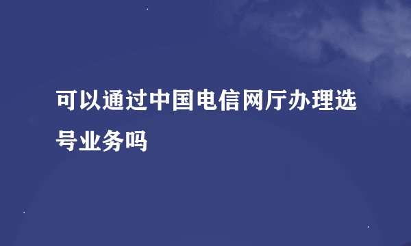 可以通过中国电信网厅办理选号业务吗