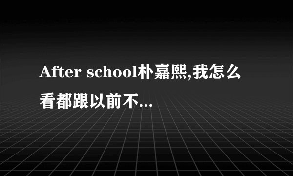 After school朴嘉熙,我怎么看都跟以前不一样了，貌似整容了？
