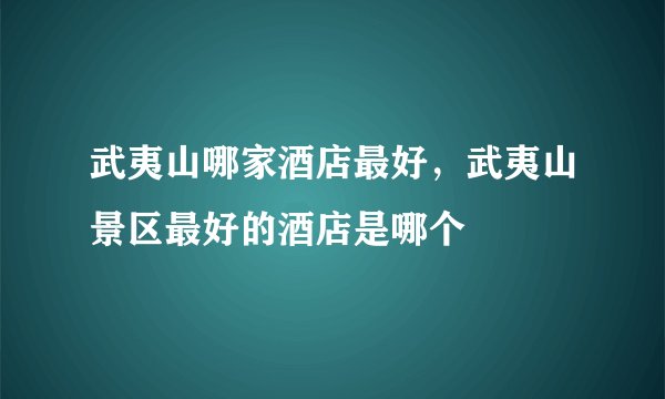 武夷山哪家酒店最好，武夷山景区最好的酒店是哪个