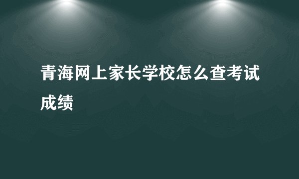 青海网上家长学校怎么查考试成绩