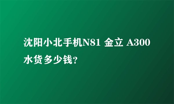 沈阳小北手机N81 金立 A300水货多少钱？