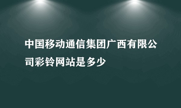中国移动通信集团广西有限公司彩铃网站是多少