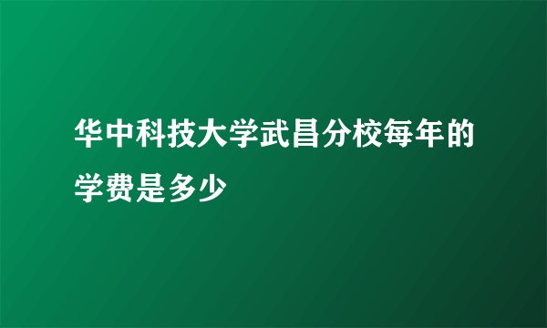 华中科技大学武昌分校每年的学费是多少