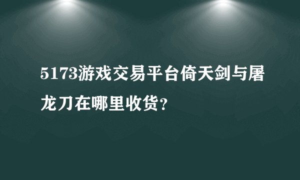 5173游戏交易平台倚天剑与屠龙刀在哪里收货？
