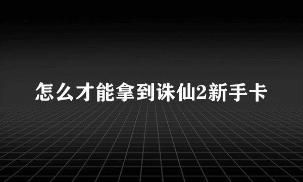 怎么才能拿到诛仙2新手卡