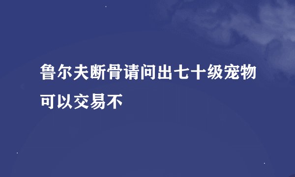鲁尔夫断骨请问出七十级宠物可以交易不