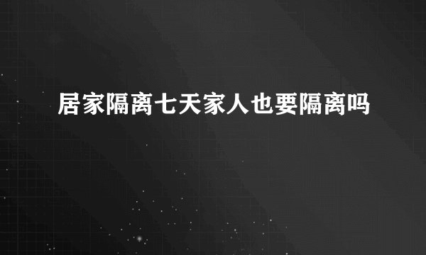 居家隔离七天家人也要隔离吗
