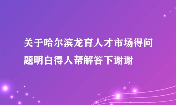 关于哈尔滨龙育人才市场得问题明白得人帮解答下谢谢