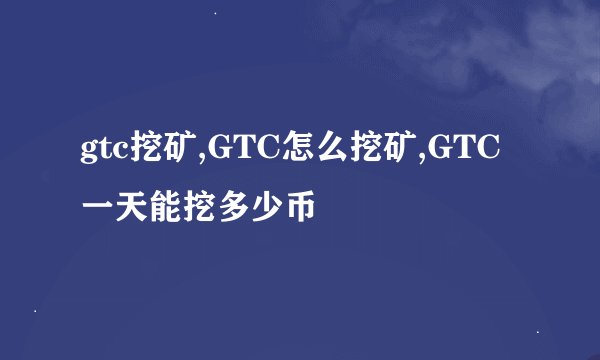 gtc挖矿,GTC怎么挖矿,GTC一天能挖多少币