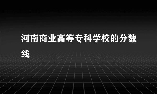 河南商业高等专科学校的分数线