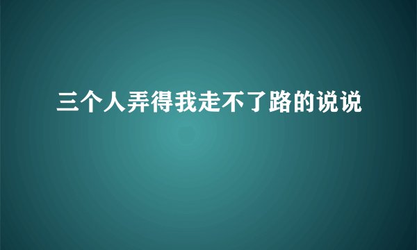 三个人弄得我走不了路的说说
