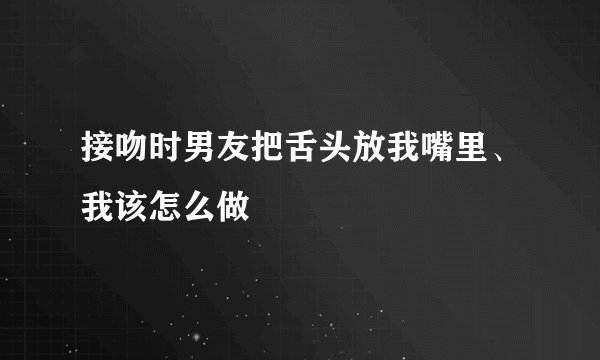 接吻时男友把舌头放我嘴里、我该怎么做