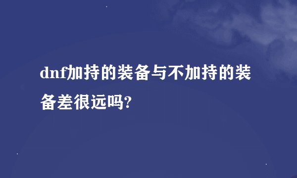 dnf加持的装备与不加持的装备差很远吗?