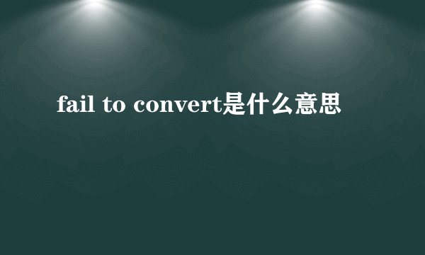 fail to convert是什么意思