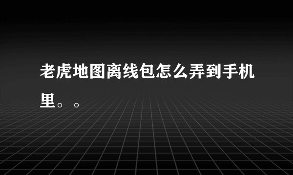 老虎地图离线包怎么弄到手机里。。