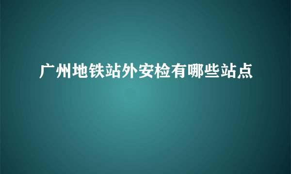 广州地铁站外安检有哪些站点