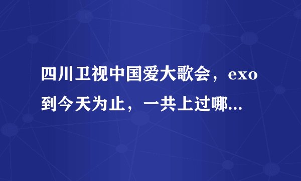 四川卫视中国爱大歌会，exo到今天为止，一共上过哪几期，求具体日期，exo和EXO-M的都要，EX