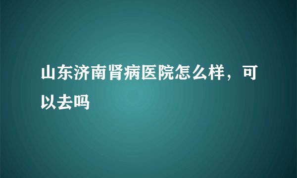 山东济南肾病医院怎么样，可以去吗
