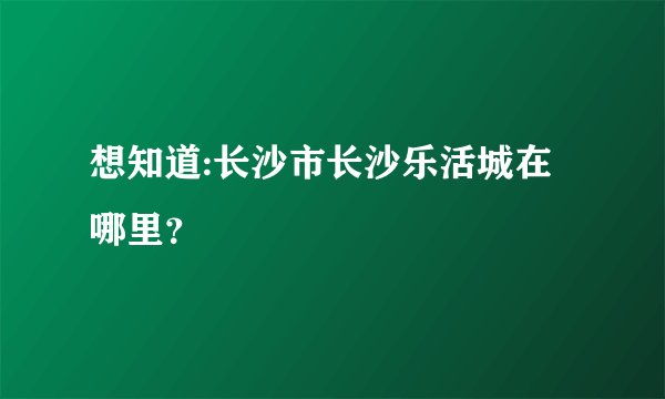 想知道:长沙市长沙乐活城在哪里?