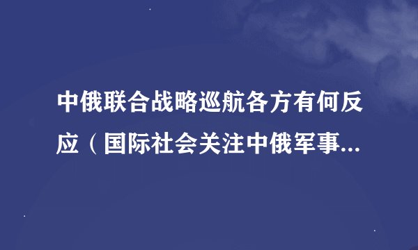 中俄联合战略巡航各方有何反应（国际社会关注中俄军事合作的新动向）