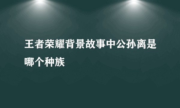 王者荣耀背景故事中公孙离是哪个种族