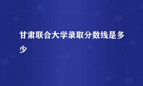 甘肃联合大学录取分数线是多少