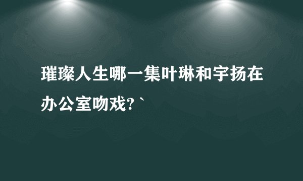 璀璨人生哪一集叶琳和宇扬在办公室吻戏? `