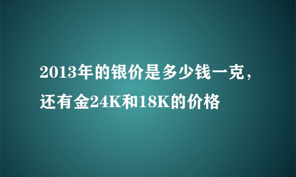 2013年的银价是多少钱一克,还有金24K和18K的价格
