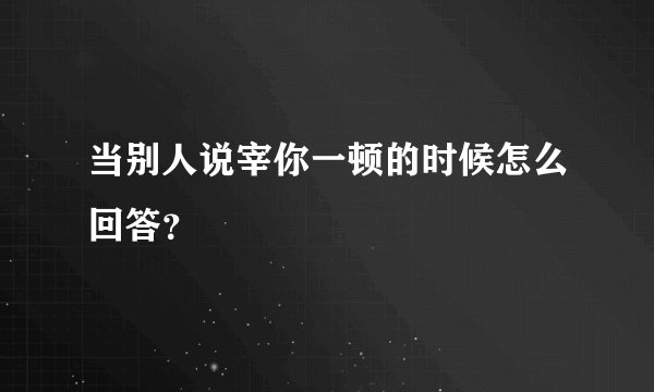 当别人说宰你一顿的时候怎么回答？