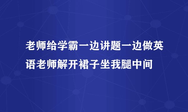 老师给学霸一边讲题一边做英语老师解开裙子坐我腿中间