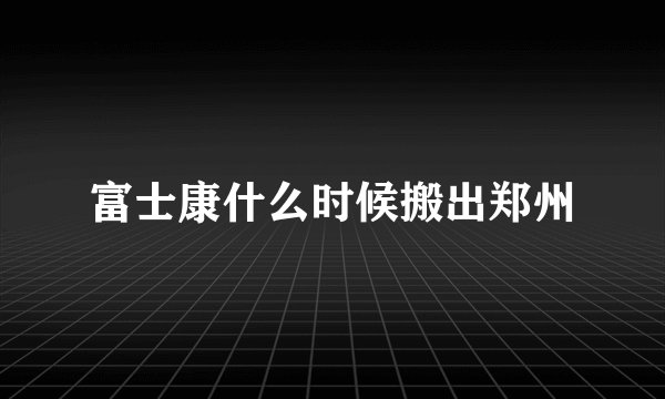 富士康什么时候搬出郑州