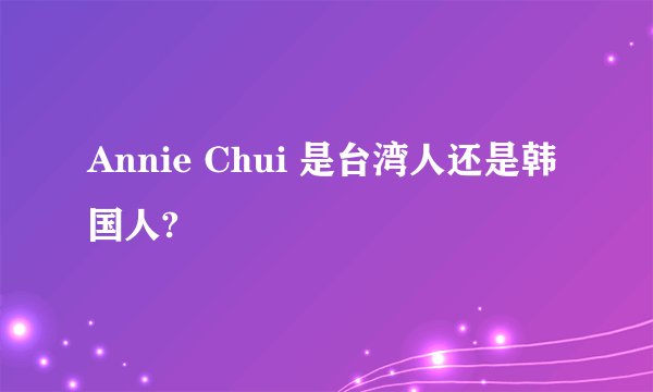 Annie Chui 是台湾人还是韩国人?