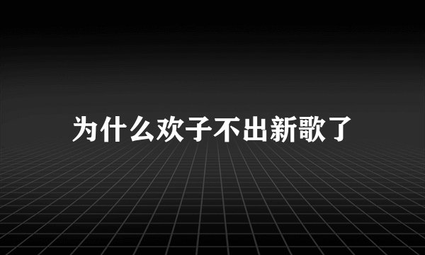 为什么欢子不出新歌了